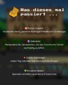 Was dieses mal passiert... Zusätzliche Aufgaben! Versteckte Gegenstände, geheime Aufträge und Feldfrucht-Herasuforderung Zeitorbits! Mainpuliere die Jahreszeiten, um das Gemeinschafts-Zentrum rechtzeitig zu retten Zufalls-Sabotage! Jeden Tag sabotiert das Schicksal die Gruppe. Ihr könnt helfen! Spenden schalten neue Gegenstände und Ereignisse frei