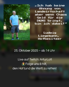 "Ich hab keine Ahnung von Landwirtschaft aber wenn Chaos Geld für die DKMS bringt, bin ich dabei!" – Ludwig Liegemann, Hofbesitzer (Charakter in unserem Spieldurchlauf) 25.10.2025 – ab 14 Uhr Live auf Twitch: ArturLotl Folge uns & hilf, den Hof (und die Welt) zu retten!